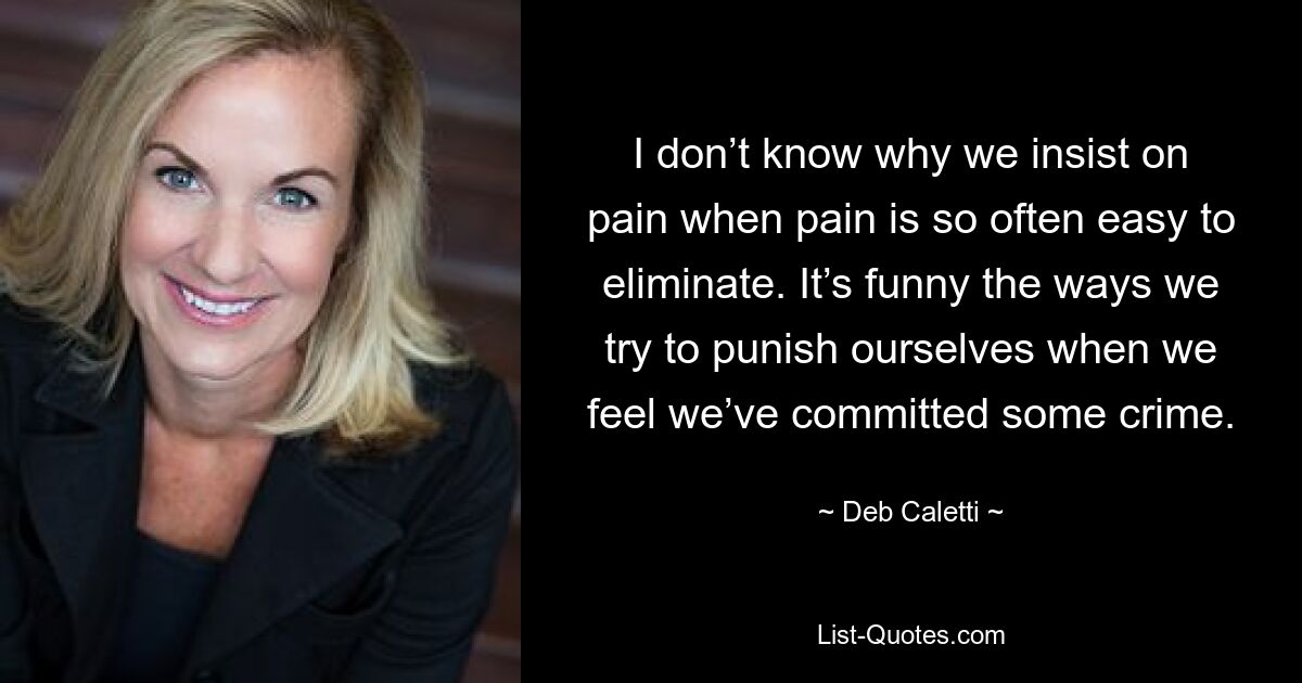 I don’t know why we insist on pain when pain is so often easy to eliminate. It’s funny the ways we try to punish ourselves when we feel we’ve committed some crime. — © Deb Caletti