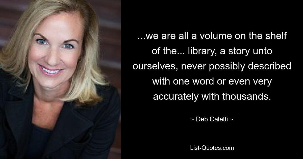 ...we are all a volume on the shelf of the... library, a story unto ourselves, never possibly described with one word or even very accurately with thousands. — © Deb Caletti