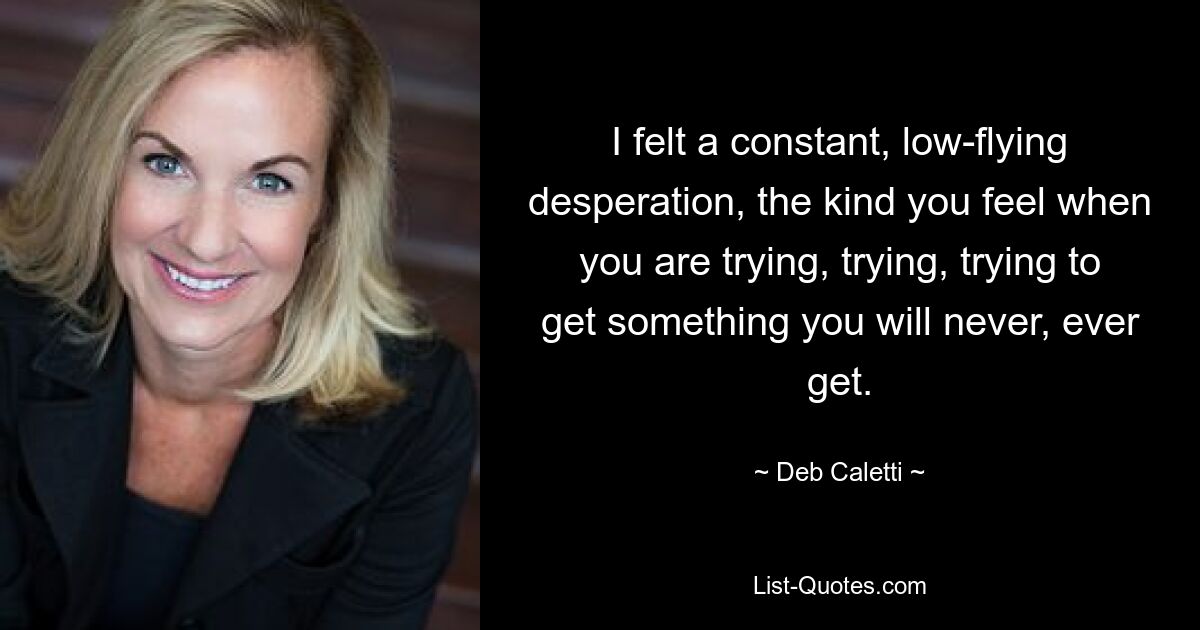 I felt a constant, low-flying desperation, the kind you feel when you are trying, trying, trying to get something you will never, ever get. — © Deb Caletti