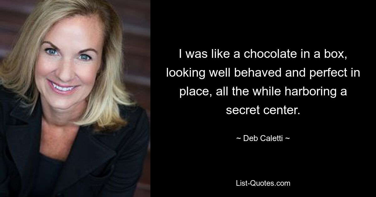 I was like a chocolate in a box, looking well behaved and perfect in place, all the while harboring a secret center. — © Deb Caletti