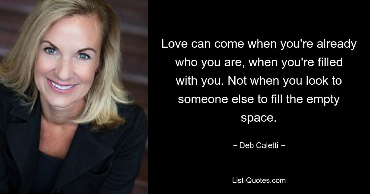 Love can come when you're already who you are, when you're filled with you. Not when you look to someone else to fill the empty space. — © Deb Caletti