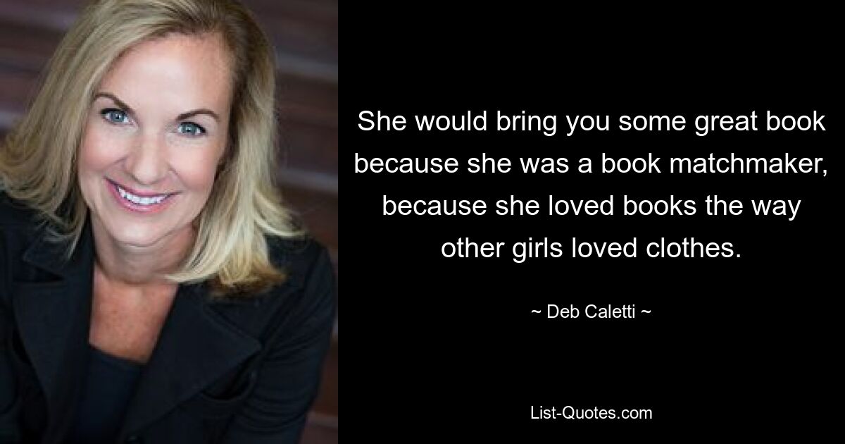 She would bring you some great book because she was a book matchmaker, because she loved books the way other girls loved clothes. — © Deb Caletti