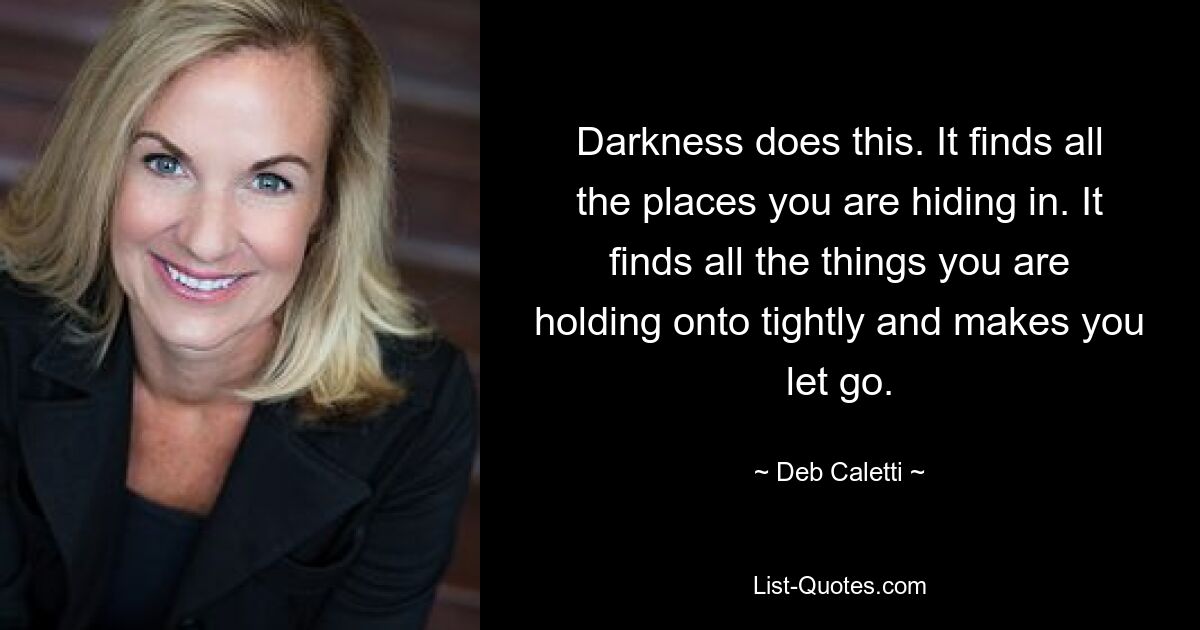 Darkness does this. It finds all the places you are hiding in. It finds all the things you are holding onto tightly and makes you let go. — © Deb Caletti