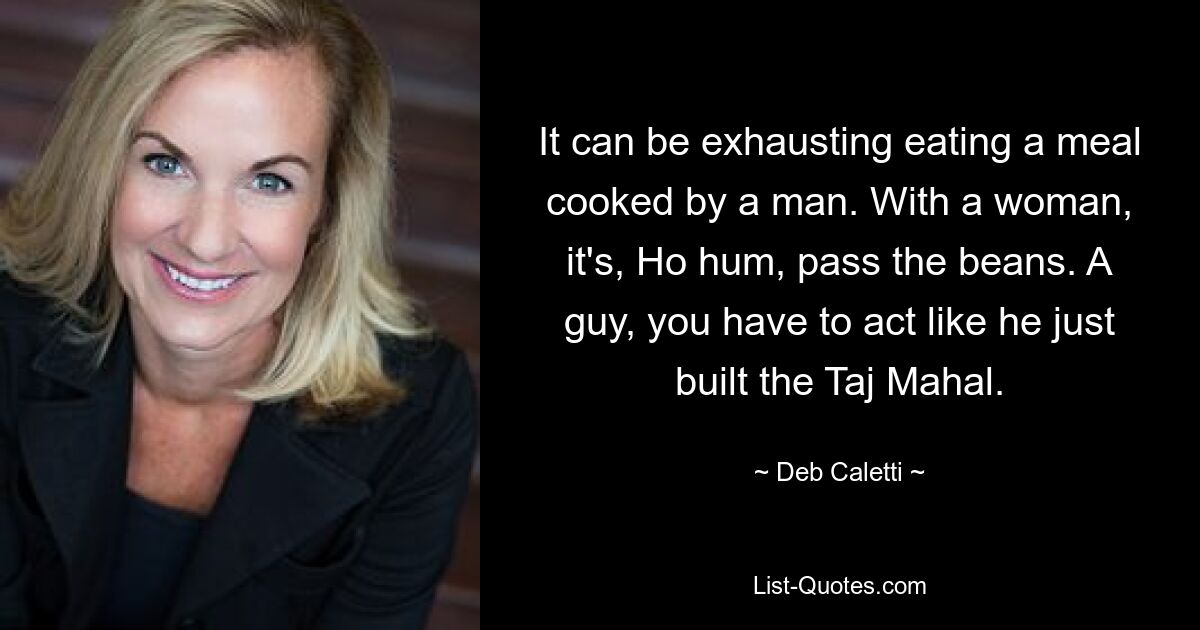 It can be exhausting eating a meal cooked by a man. With a woman, it's, Ho hum, pass the beans. A guy, you have to act like he just built the Taj Mahal. — © Deb Caletti