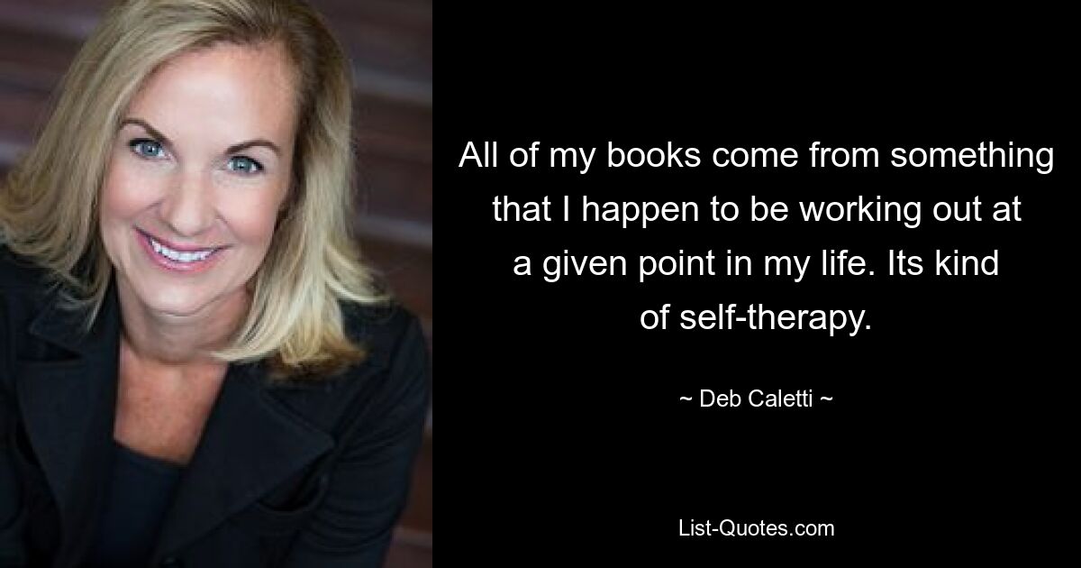 All of my books come from something that I happen to be working out at a given point in my life. Its kind of self-therapy. — © Deb Caletti