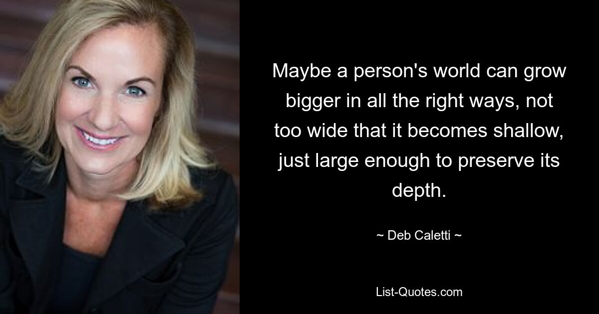 Maybe a person's world can grow bigger in all the right ways, not too wide that it becomes shallow, just large enough to preserve its depth. — © Deb Caletti