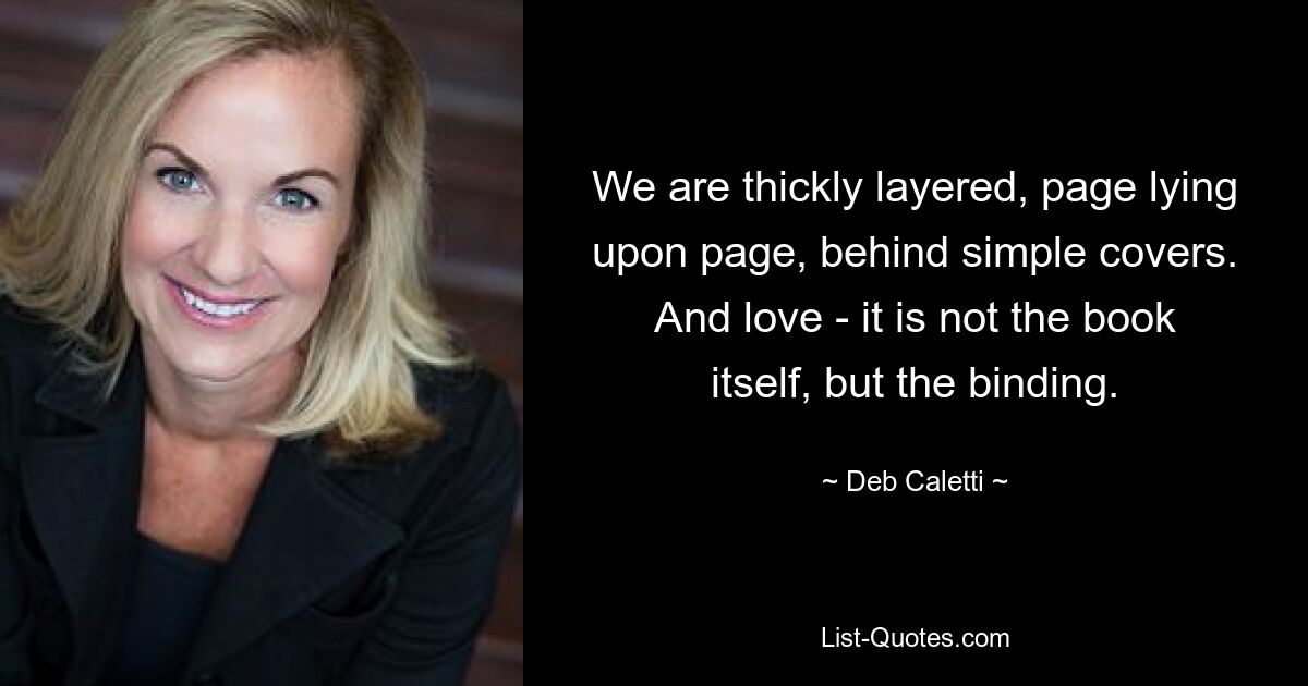 We are thickly layered, page lying upon page, behind simple covers. And love - it is not the book itself, but the binding. — © Deb Caletti