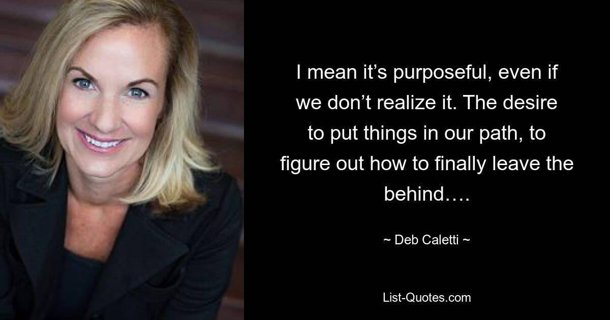 I mean it’s purposeful, even if we don’t realize it. The desire to put things in our path, to figure out how to finally leave the behind…. — © Deb Caletti