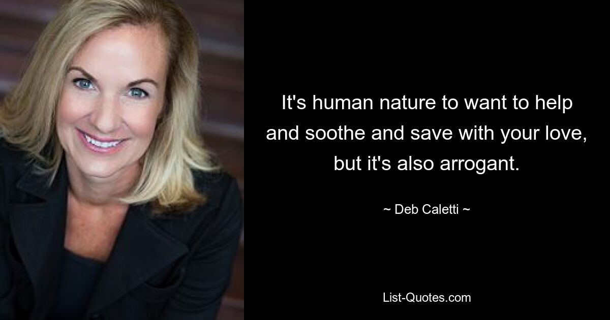 It's human nature to want to help and soothe and save with your love, but it's also arrogant. — © Deb Caletti