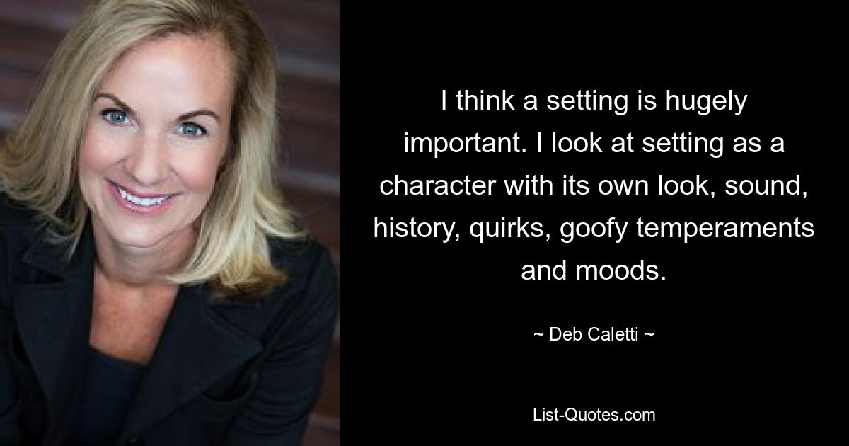 I think a setting is hugely important. I look at setting as a character with its own look, sound, history, quirks, goofy temperaments and moods. — © Deb Caletti