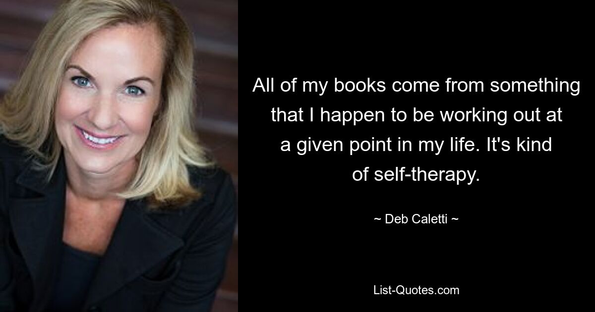 All of my books come from something that I happen to be working out at a given point in my life. It's kind of self-therapy. — © Deb Caletti