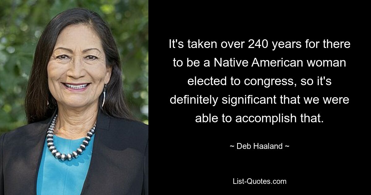 It's taken over 240 years for there to be a Native American woman elected to congress, so it's definitely significant that we were able to accomplish that. — © Deb Haaland