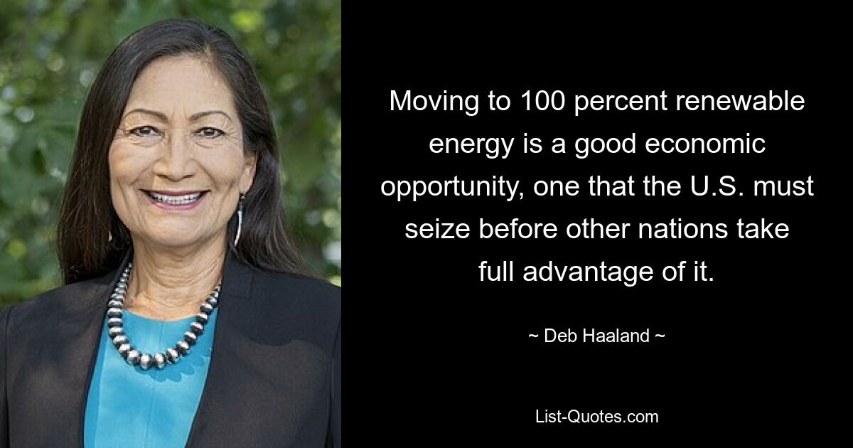 Moving to 100 percent renewable energy is a good economic opportunity, one that the U.S. must seize before other nations take full advantage of it. — © Deb Haaland