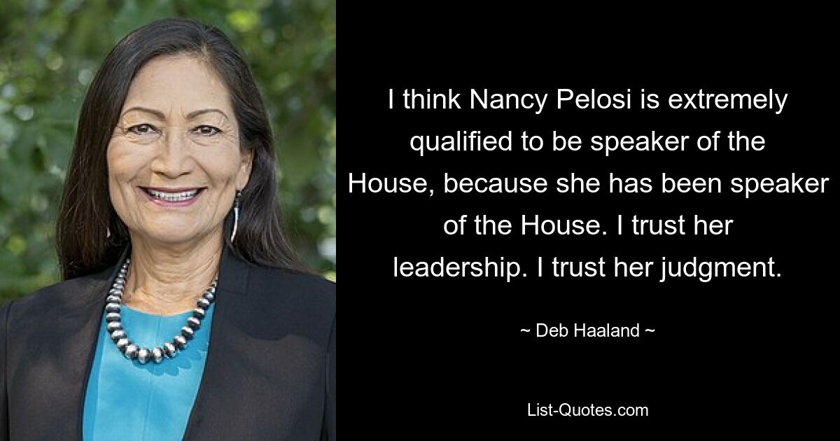 I think Nancy Pelosi is extremely qualified to be speaker of the House, because she has been speaker of the House. I trust her leadership. I trust her judgment. — © Deb Haaland