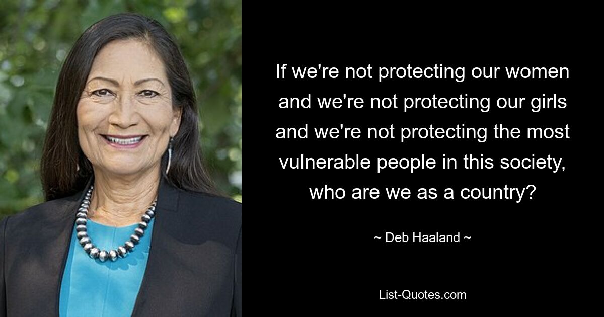 If we're not protecting our women and we're not protecting our girls and we're not protecting the most vulnerable people in this society, who are we as a country? — © Deb Haaland