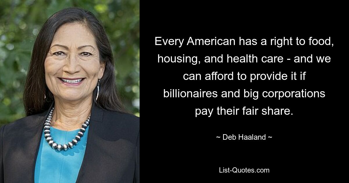 Every American has a right to food, housing, and health care - and we can afford to provide it if billionaires and big corporations pay their fair share. — © Deb Haaland