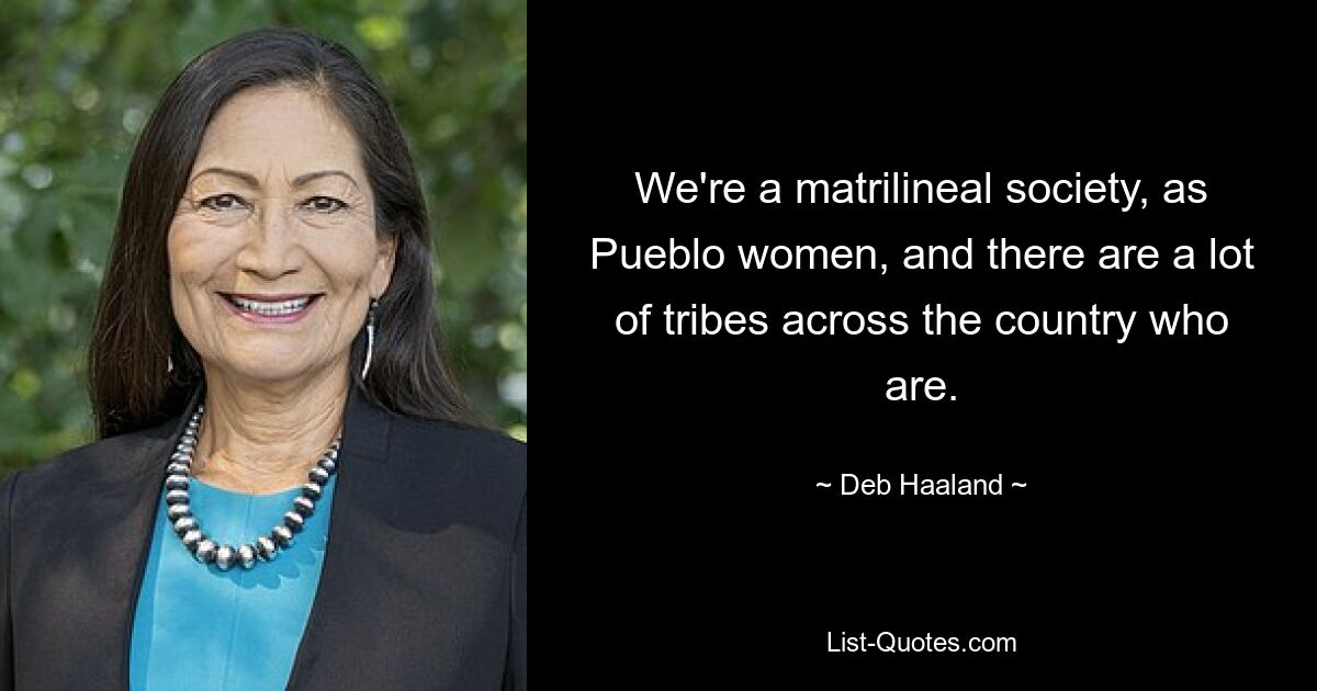 We're a matrilineal society, as Pueblo women, and there are a lot of tribes across the country who are. — © Deb Haaland