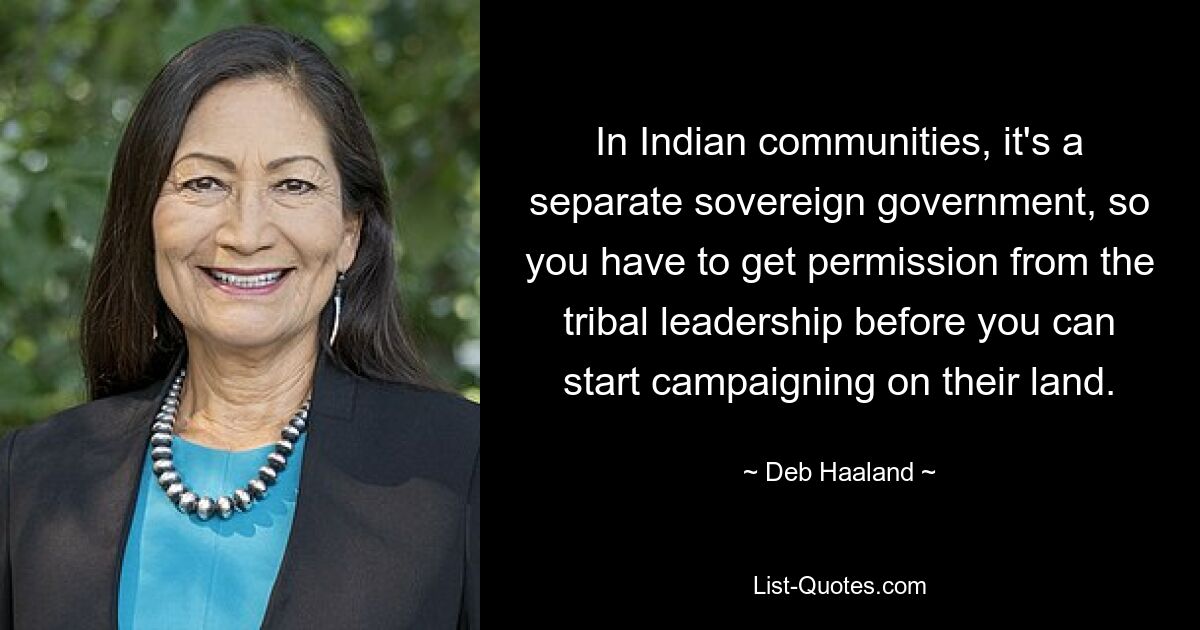 In Indian communities, it's a separate sovereign government, so you have to get permission from the tribal leadership before you can start campaigning on their land. — © Deb Haaland