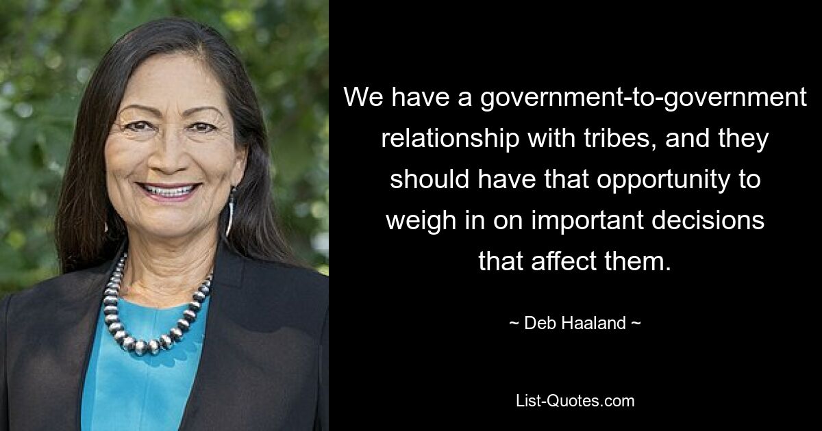 We have a government-to-government relationship with tribes, and they should have that opportunity to weigh in on important decisions that affect them. — © Deb Haaland