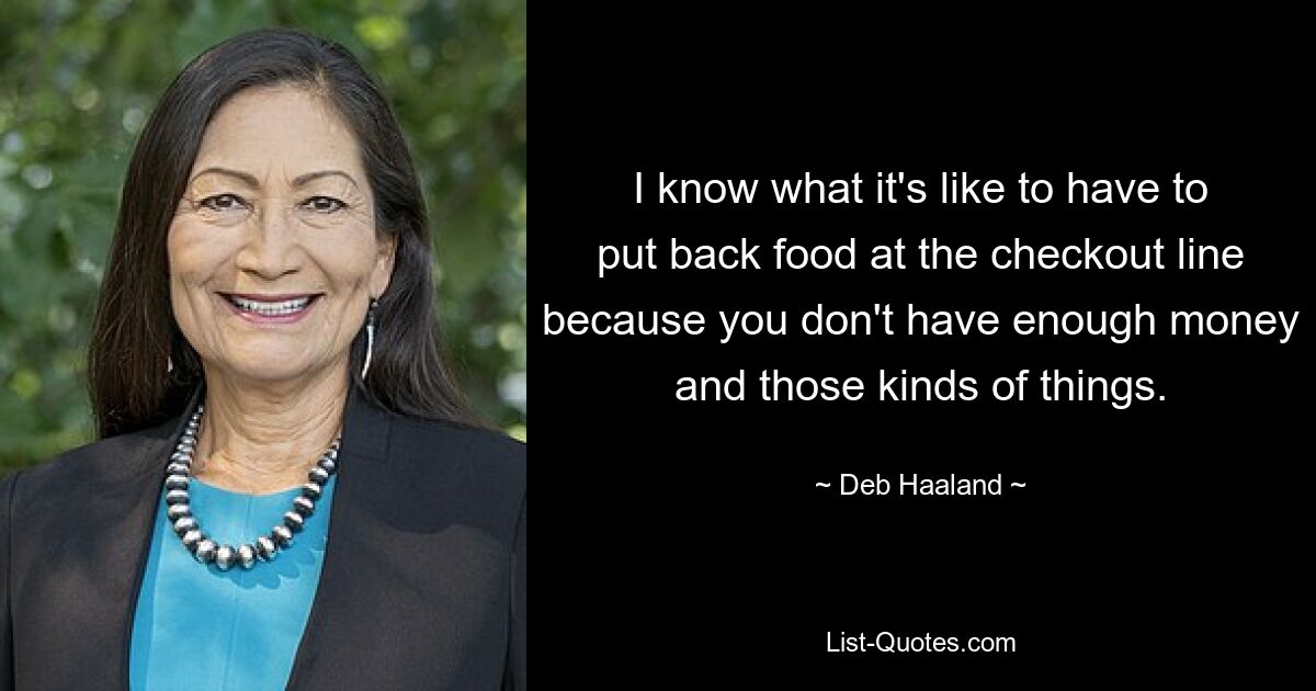 I know what it's like to have to put back food at the checkout line because you don't have enough money and those kinds of things. — © Deb Haaland