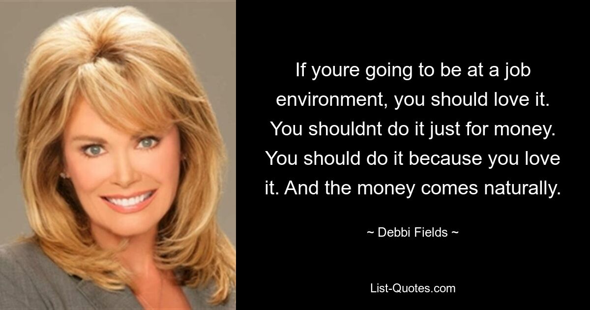 If youre going to be at a job environment, you should love it. You shouldnt do it just for money. You should do it because you love it. And the money comes naturally. — © Debbi Fields