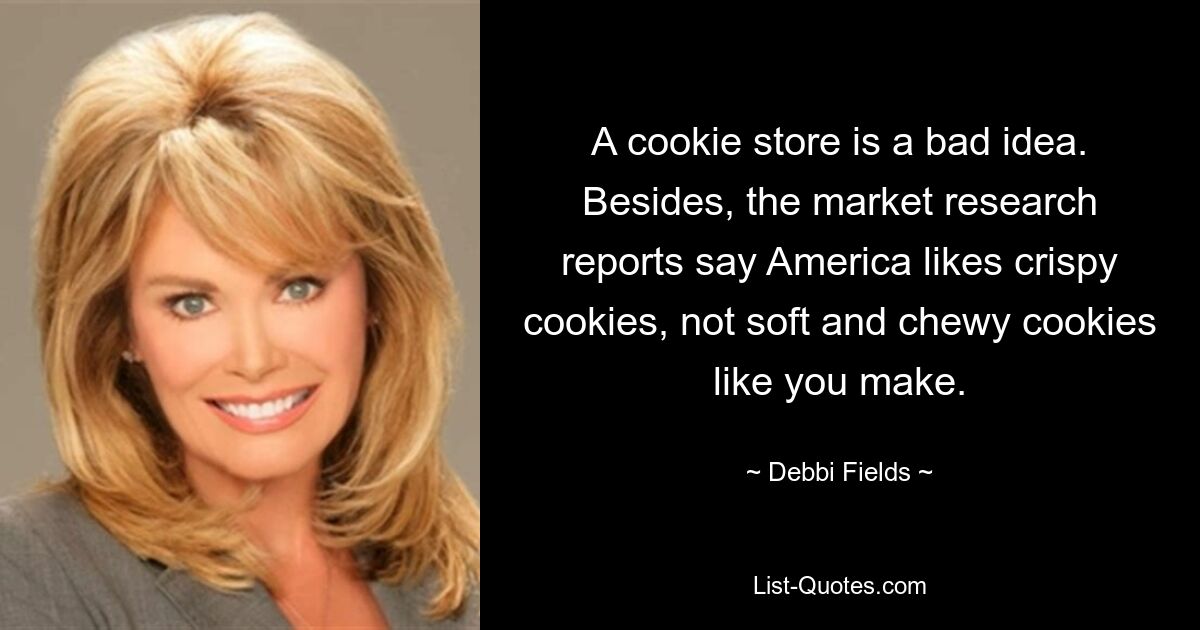 A cookie store is a bad idea. Besides, the market research reports say America likes crispy cookies, not soft and chewy cookies like you make. — © Debbi Fields