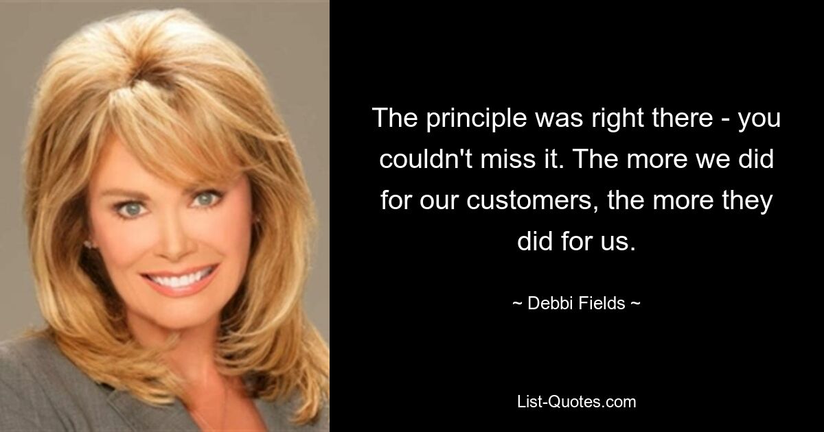 The principle was right there - you couldn't miss it. The more we did for our customers, the more they did for us. — © Debbi Fields