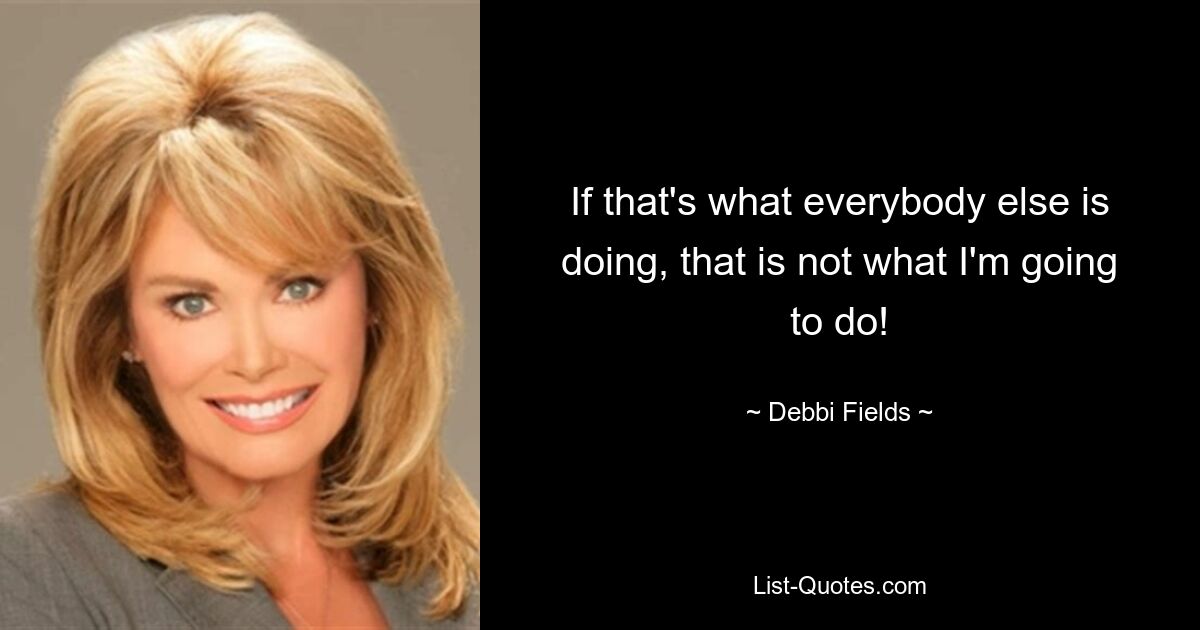 If that's what everybody else is doing, that is not what I'm going to do! — © Debbi Fields