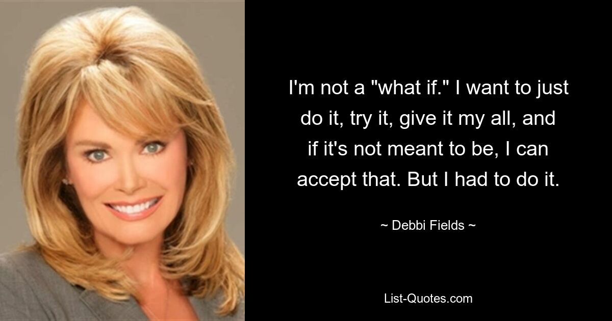 I'm not a "what if." I want to just do it, try it, give it my all, and if it's not meant to be, I can accept that. But I had to do it. — © Debbi Fields