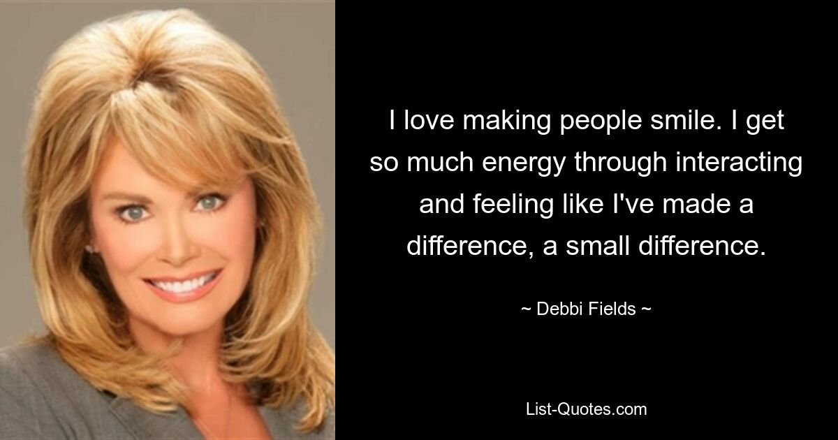 I love making people smile. I get so much energy through interacting and feeling like I've made a difference, a small difference. — © Debbi Fields