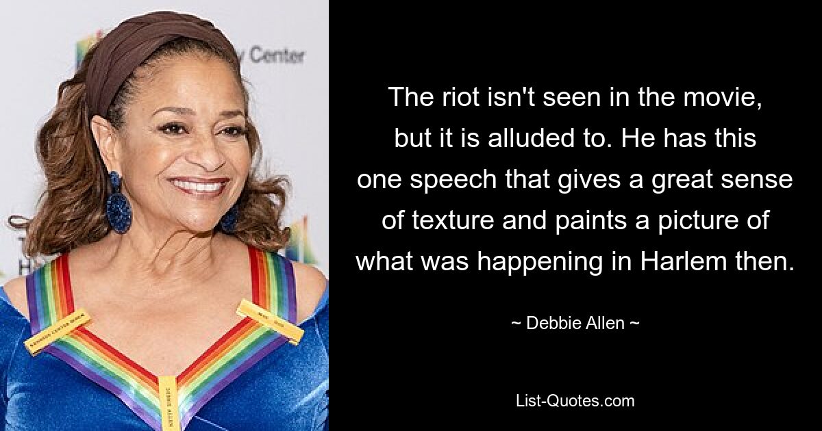 The riot isn't seen in the movie, but it is alluded to. He has this one speech that gives a great sense of texture and paints a picture of what was happening in Harlem then. — © Debbie Allen