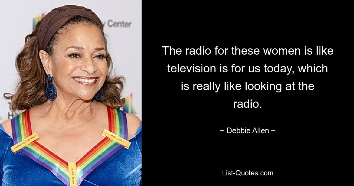 The radio for these women is like television is for us today, which is really like looking at the radio. — © Debbie Allen