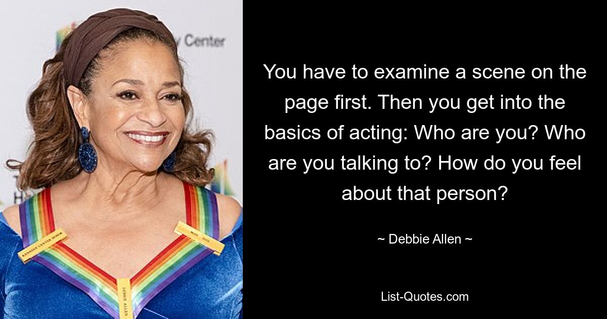 You have to examine a scene on the page first. Then you get into the basics of acting: Who are you? Who are you talking to? How do you feel about that person? — © Debbie Allen