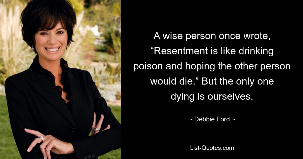 A wise person once wrote, “Resentment is like drinking poison and hoping the other person would die.” But the only one dying is ourselves. — © Debbie Ford