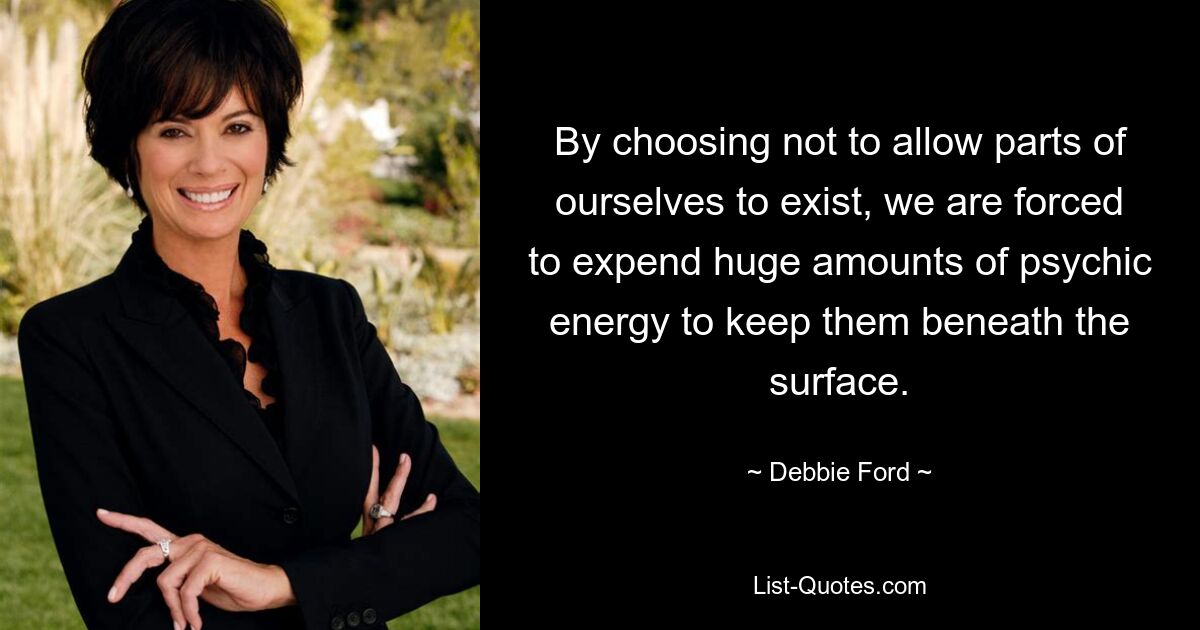 By choosing not to allow parts of ourselves to exist, we are forced to expend huge amounts of psychic energy to keep them beneath the surface. — © Debbie Ford