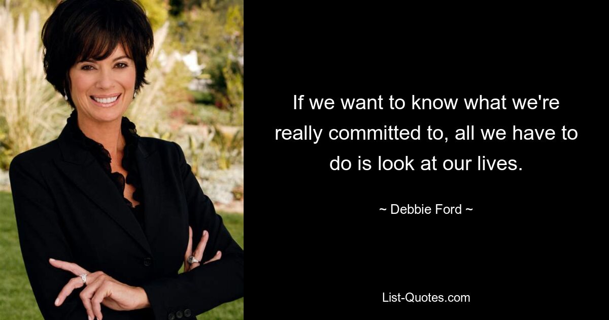 If we want to know what we're really committed to, all we have to do is look at our lives. — © Debbie Ford