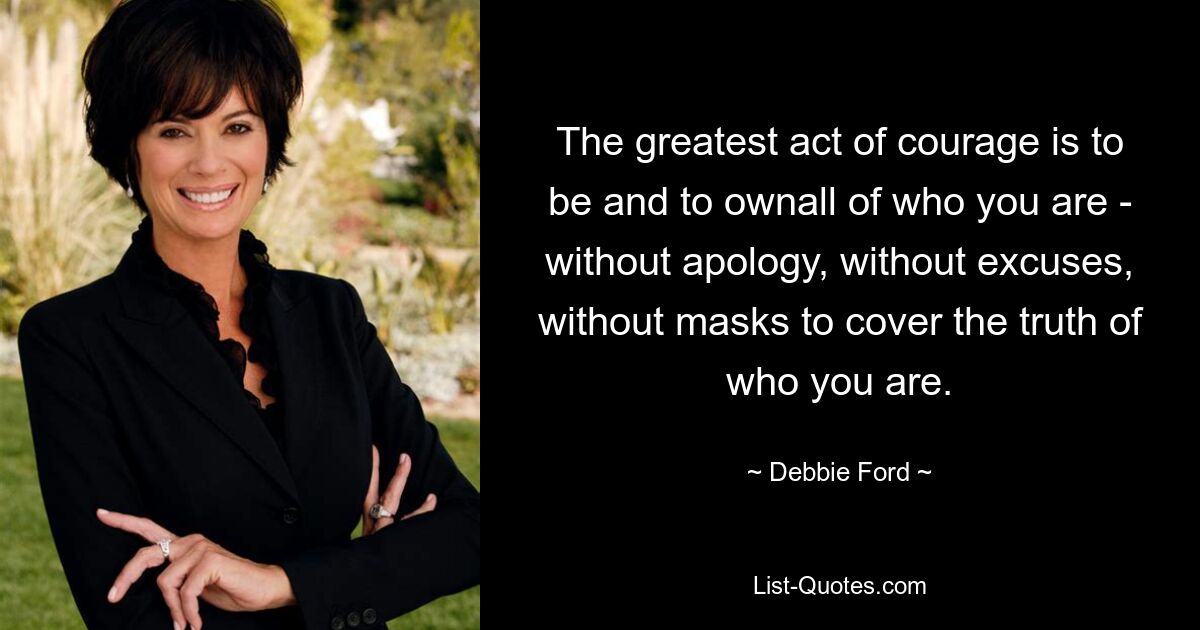 The greatest act of courage is to be and to ownall of who you are - without apology, without excuses, without masks to cover the truth of who you are. — © Debbie Ford