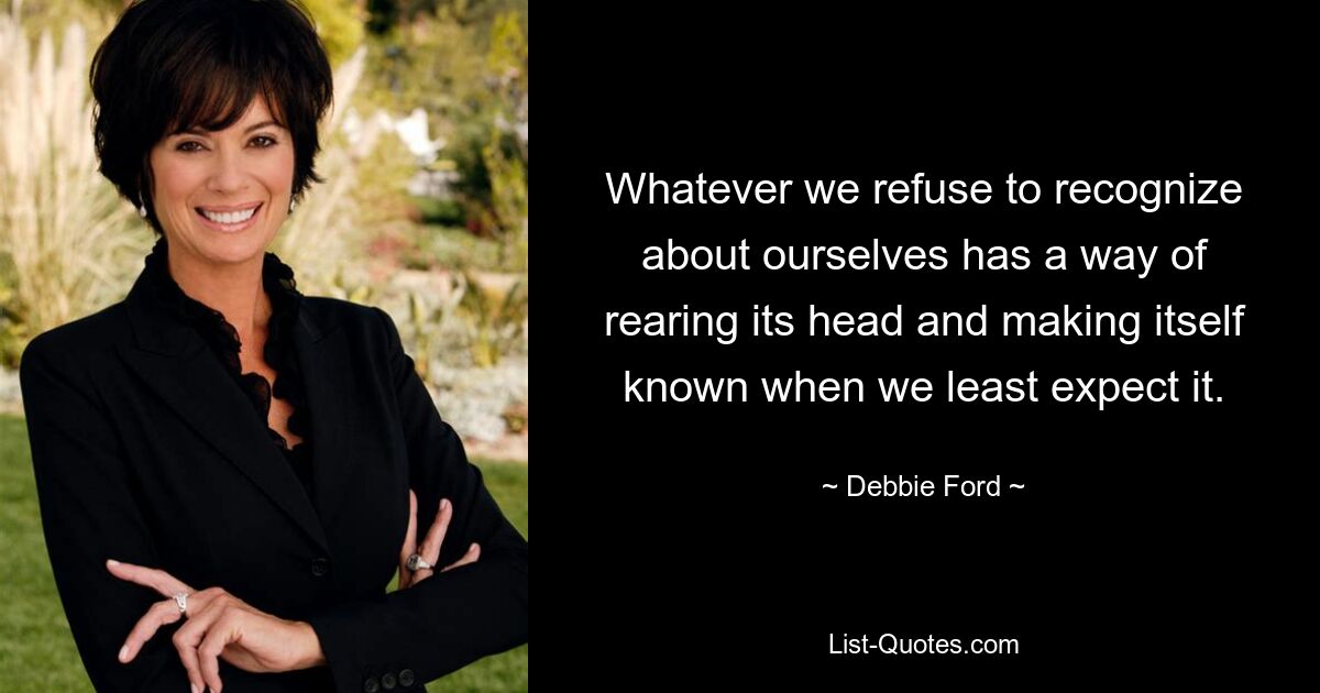 Whatever we refuse to recognize about ourselves has a way of rearing its head and making itself known when we least expect it. — © Debbie Ford