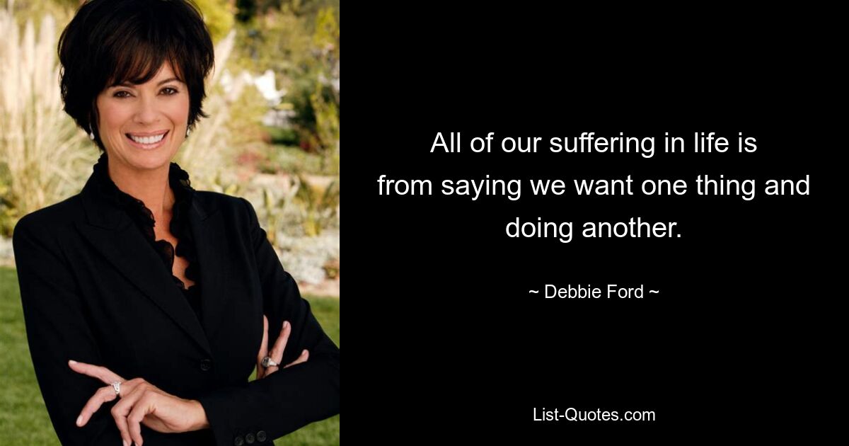 All of our suffering in life is from saying we want one thing and doing another. — © Debbie Ford