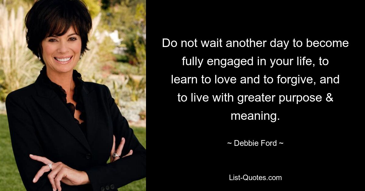 Do not wait another day to become fully engaged in your life, to learn to love and to forgive, and to live with greater purpose & meaning. — © Debbie Ford