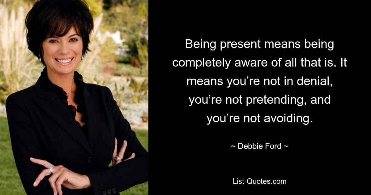 Being present means being completely aware of all that is. It means you’re not in denial, you’re not pretending, and you’re not avoiding. — © Debbie Ford