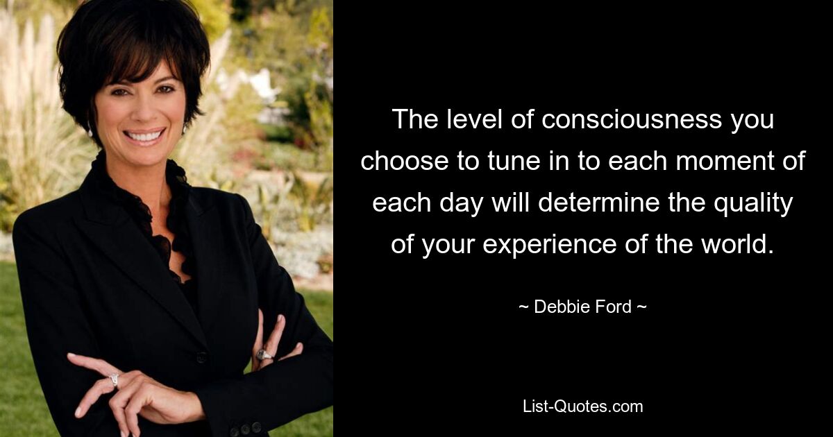 The level of consciousness you choose to tune in to each moment of each day will determine the quality of your experience of the world. — © Debbie Ford