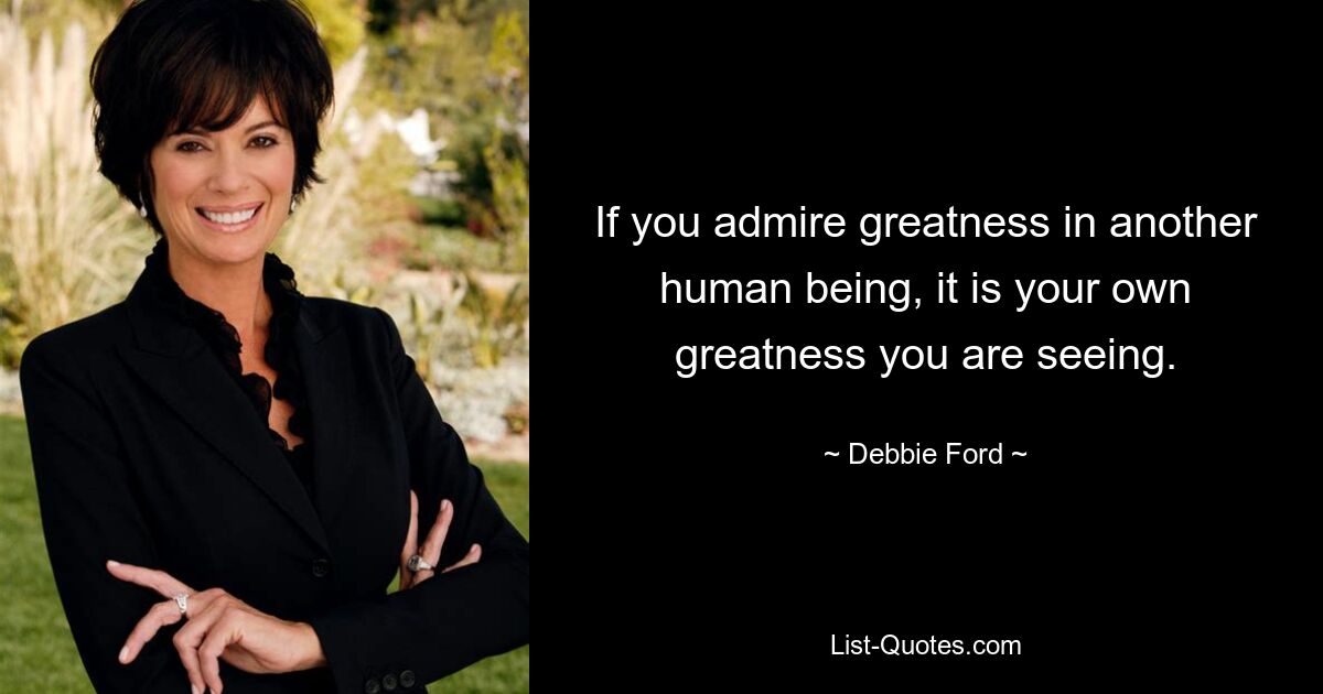 If you admire greatness in another human being, it is your own greatness you are seeing. — © Debbie Ford