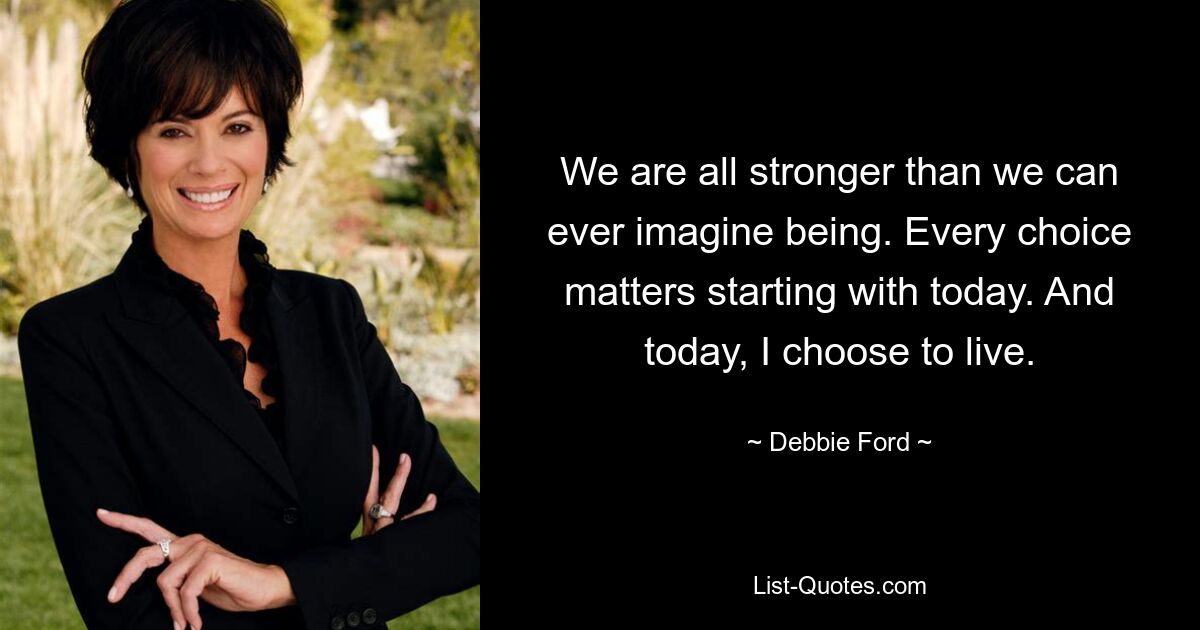 We are all stronger than we can ever imagine being. Every choice matters starting with today. And today, I choose to live. — © Debbie Ford