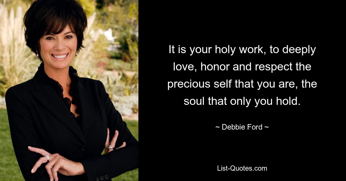 It is your holy work, to deeply love, honor and respect the precious self that you are, the soul that only you hold. — © Debbie Ford