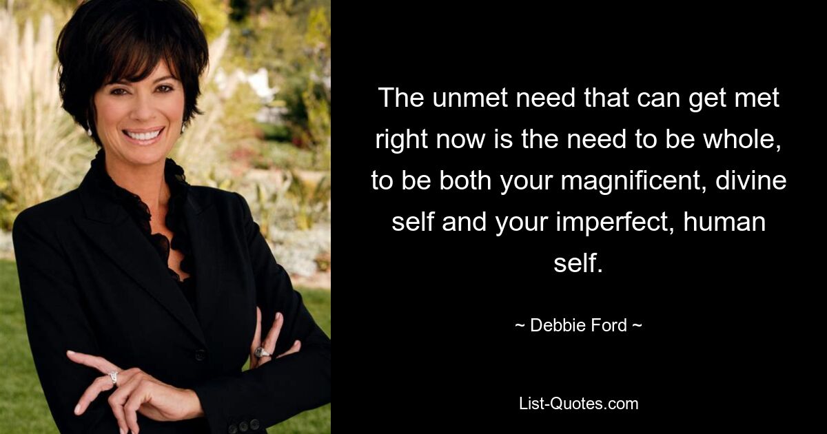 The unmet need that can get met right now is the need to be whole, to be both your magnificent, divine self and your imperfect, human self. — © Debbie Ford