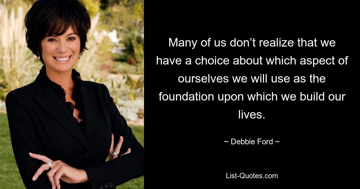 Many of us don’t realize that we have a choice about which aspect of ourselves we will use as the foundation upon which we build our lives. — © Debbie Ford