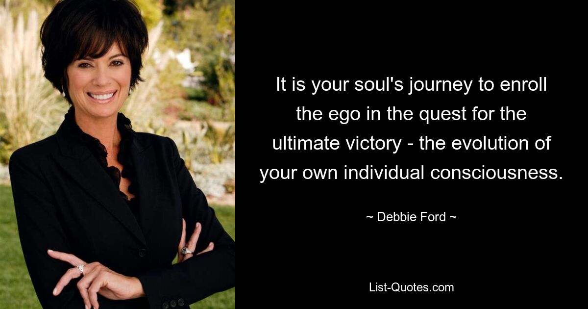 It is your soul's journey to enroll the ego in the quest for the ultimate victory - the evolution of your own individual consciousness. — © Debbie Ford