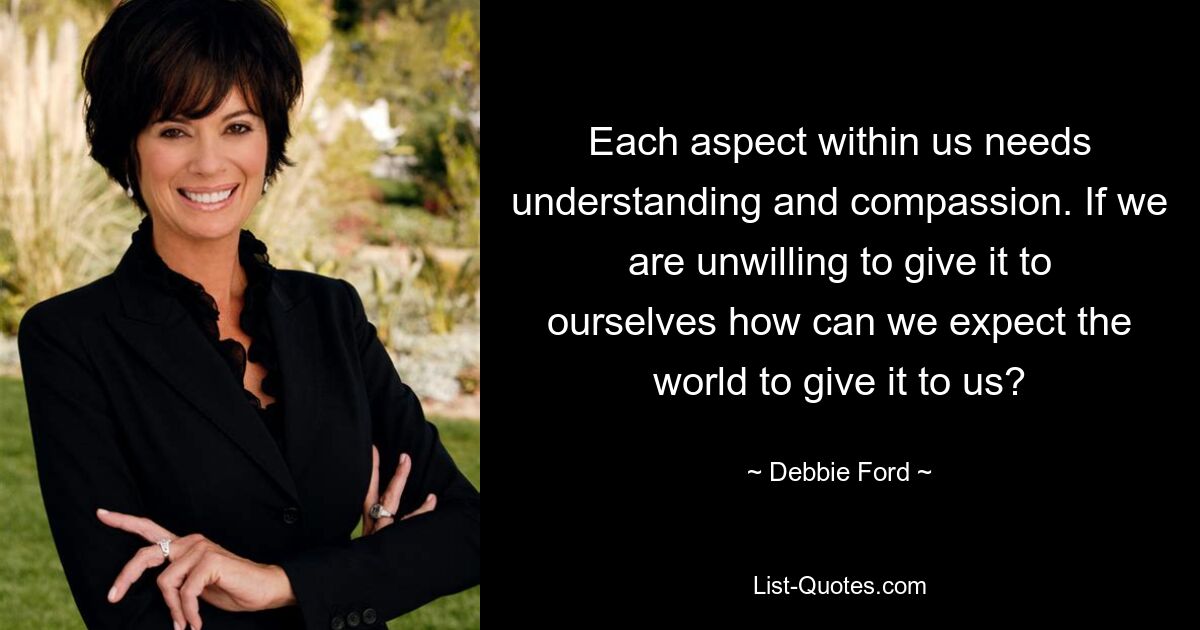 Each aspect within us needs understanding and compassion. If we are unwilling to give it to ourselves how can we expect the world to give it to us? — © Debbie Ford