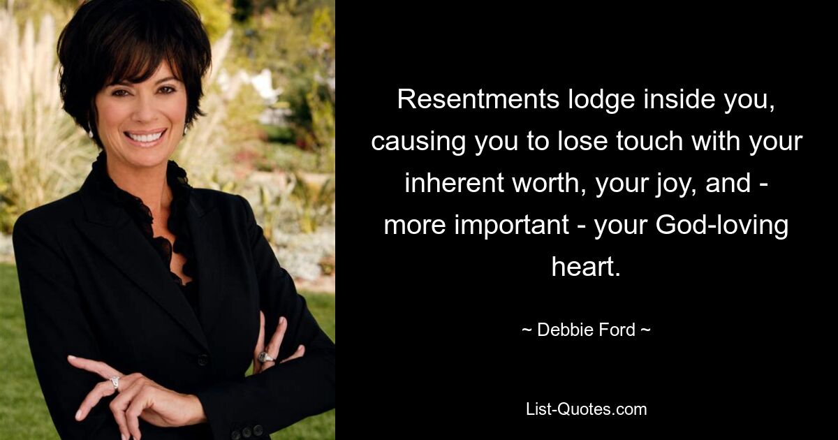 Resentments lodge inside you, causing you to lose touch with your inherent worth, your joy, and - more important - your God-loving heart. — © Debbie Ford